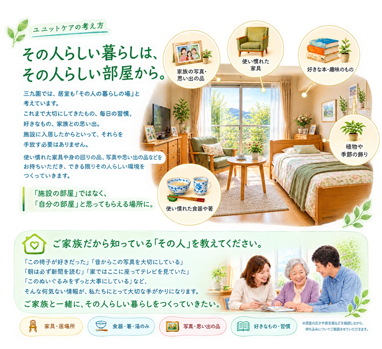 その人らしい暮らしは、その人らしい部屋から。家族の写真、使い慣れた家具、好きな本や趣味のもの、食器、植物などに囲まれた自分の部屋を、ご家族と一緒につくっていきます。ご家族だから知っている「その人」を教えてください。